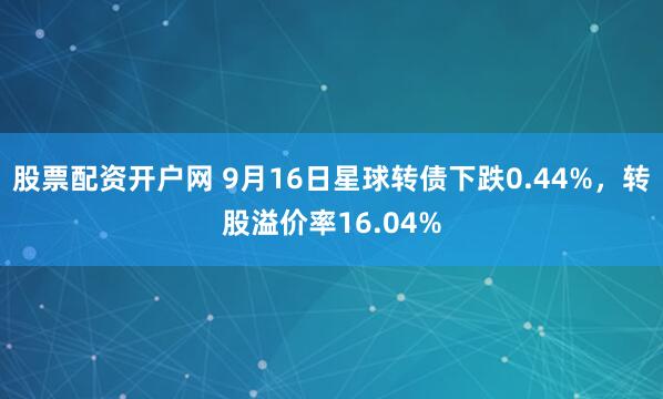 股票配资开户网 9月16日星球转债下跌0.44%，转股溢价率16.04%