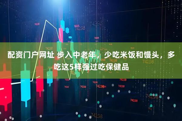 配资门户网址 步入中老年，少吃米饭和馒头，多吃这5样强过吃保健品