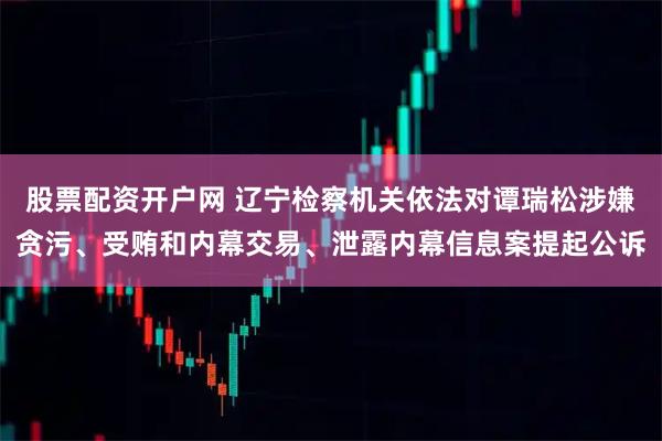股票配资开户网 辽宁检察机关依法对谭瑞松涉嫌贪污、受贿和内幕交易、泄露内幕信息案提起公诉