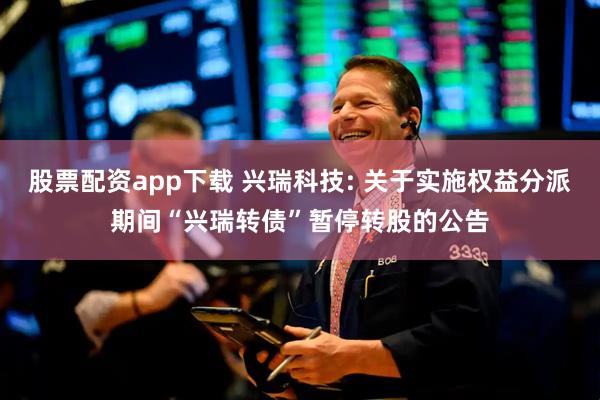 股票配资app下载 兴瑞科技: 关于实施权益分派期间“兴瑞转债”暂停转股的公告