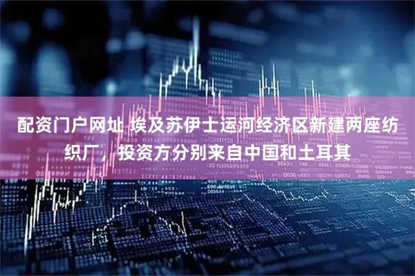 配资门户网址 埃及苏伊士运河经济区新建两座纺织厂，投资方分别来自中国和土耳其