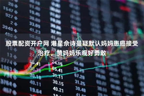 股票配资开户网 港星佘诗曼疑默认妈妈患癌接受治疗,赞妈妈乐观好勇敢