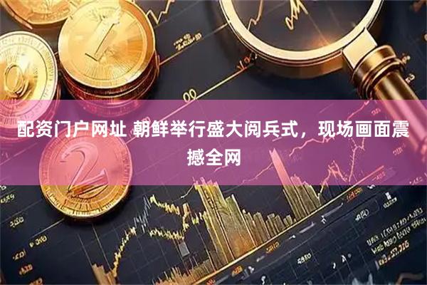 配资门户网址 朝鲜举行盛大阅兵式,现场画面震撼全网