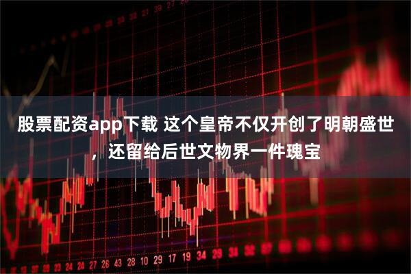 股票配资app下载 这个皇帝不仅开创了明朝盛世，还留给后世文物界一件瑰宝