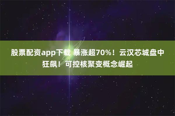 股票配资app下载 暴涨超70%！云汉芯城盘中狂飙！可控核聚变概念崛起