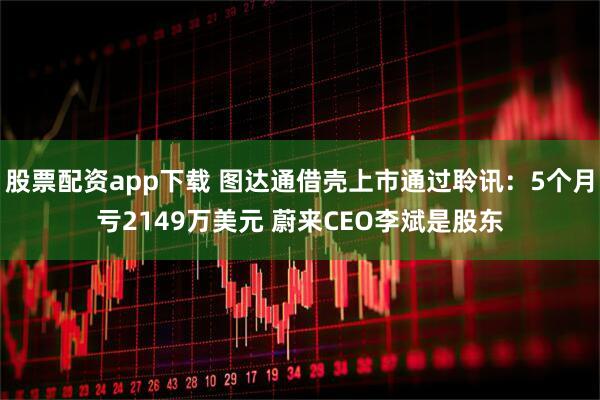 股票配资app下载 图达通借壳上市通过聆讯：5个月亏2149万美元 蔚来CEO李斌是股东