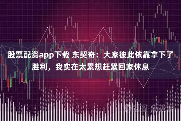 股票配资app下载 东契奇：大家彼此依靠拿下了胜利，我实在太累想赶紧回家休息
