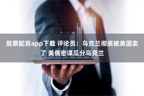 股票配资app下载 评论员：乌克兰彻底被美国卖了 美俄密谋瓜分乌克兰