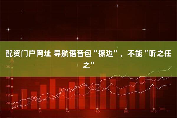 配资门户网址 导航语音包“擦边”，不能“听之任之”
