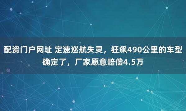 配资门户网址 定速巡航失灵，狂飙490公里的车型确定了，厂家愿意赔偿4.5万