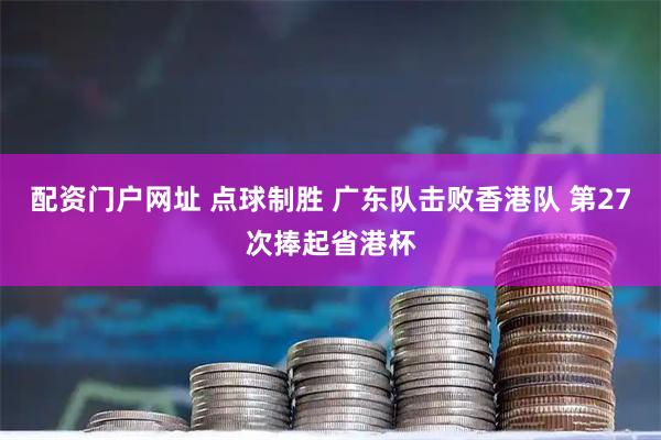 配资门户网址 点球制胜 广东队击败香港队 第27次捧起省港杯