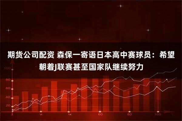 期货公司配资 森保一寄语日本高中赛球员：希望朝着J联赛甚至国家队继续努力