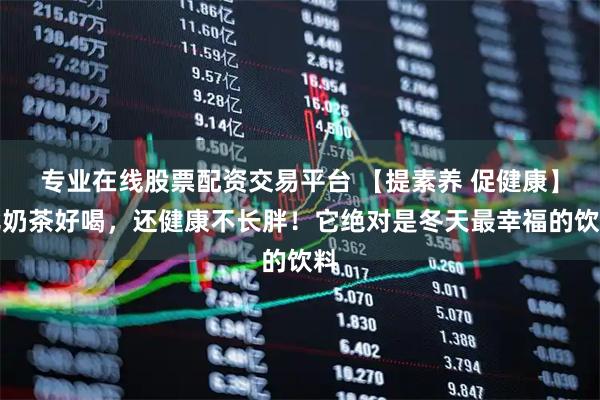 专业在线股票配资交易平台 【提素养 促健康】比奶茶好喝，还健康不长胖！它绝对是冬天最幸福的饮料