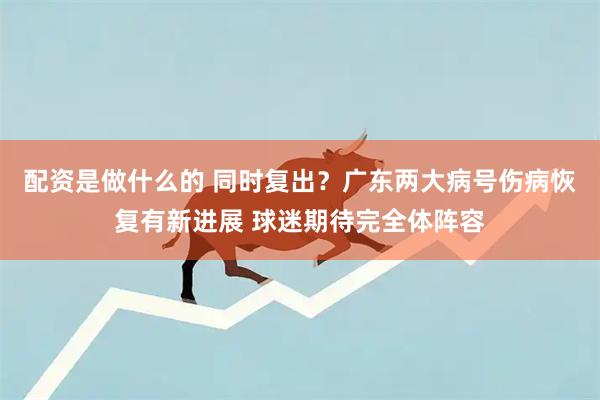 配资是做什么的 同时复出？广东两大病号伤病恢复有新进展 球迷期待完全体阵容