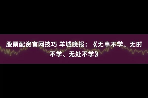 股票配资官网技巧 羊城晚报：《无事不学、无时不学、无处不学》