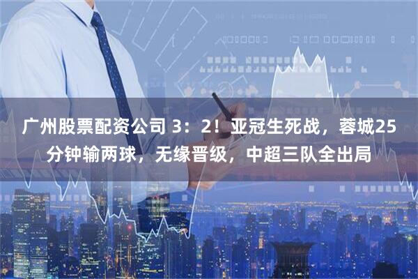 广州股票配资公司 3：2！亚冠生死战，蓉城25分钟输两球，无缘晋级，中超三队全出局