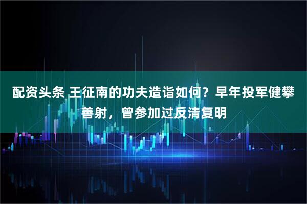 配资头条 王征南的功夫造诣如何?早年投军健攀善射,曾参加过反清复明