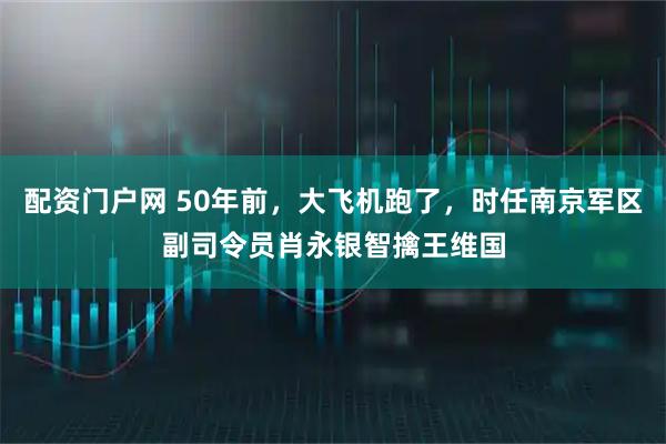 配资门户网 50年前,大飞机跑了,时任南京军区副司令员肖永银智擒王维国