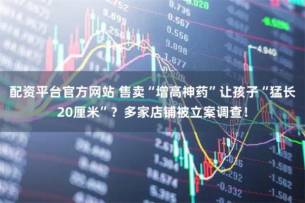 配资平台官方网站 售卖“增高神药”让孩子“猛长20厘米”?多家店铺被立案调查!