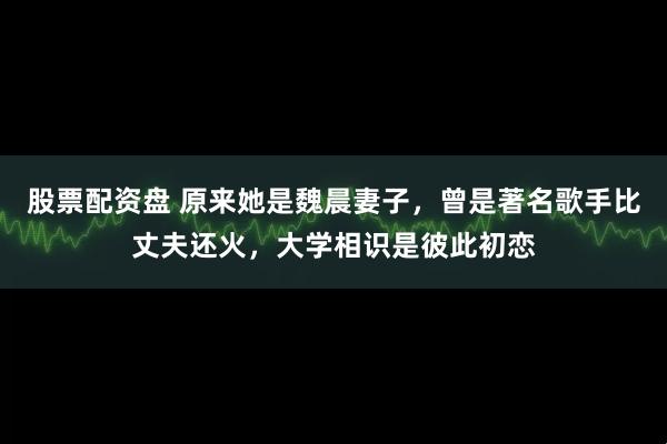 股票配资盘 原来她是魏晨妻子，曾是著名歌手比丈夫还火，大学相识是彼此初恋