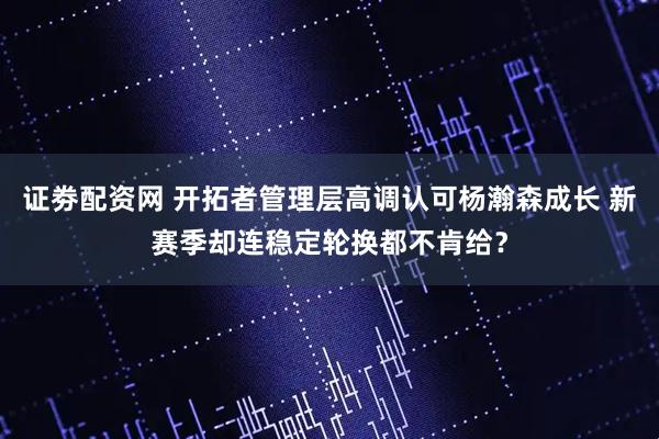 证劵配资网 开拓者管理层高调认可杨瀚森成长 新赛季却连稳定轮换都不肯给？